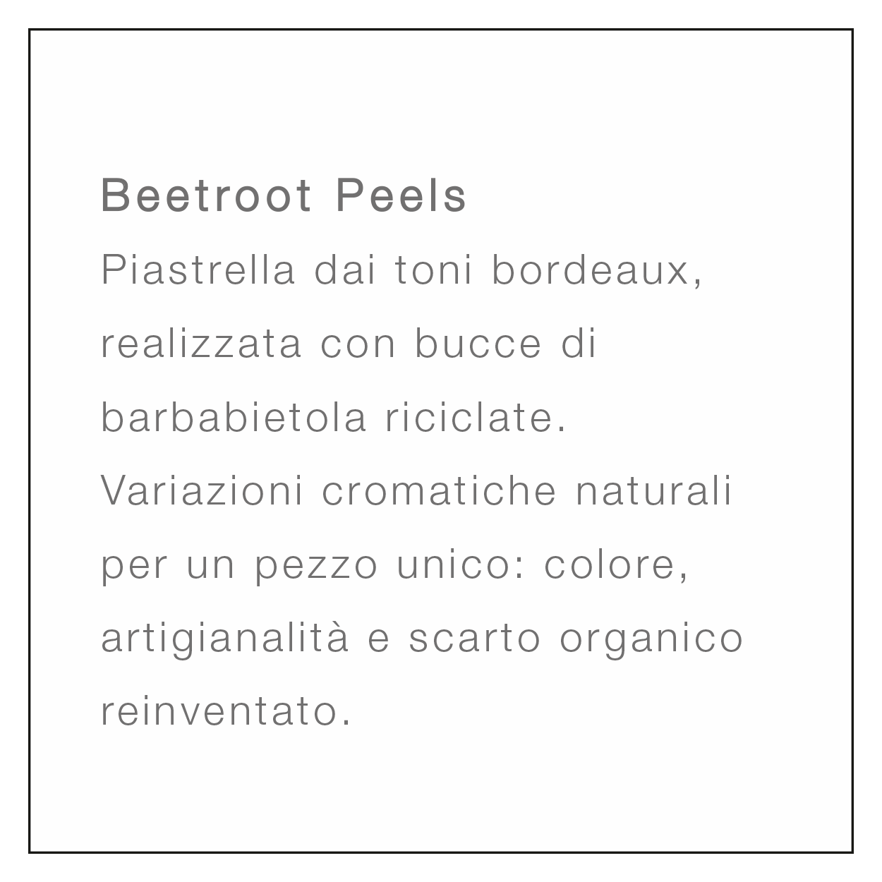 <br />
Beetroot Peels<br />
Piastrella dai toni bordeaux, realizzata con bucce di barbabietola riciclate. Variazioni cromatiche naturali per un pezzo unico: colore, artigianalità e scarto organico reinventato.