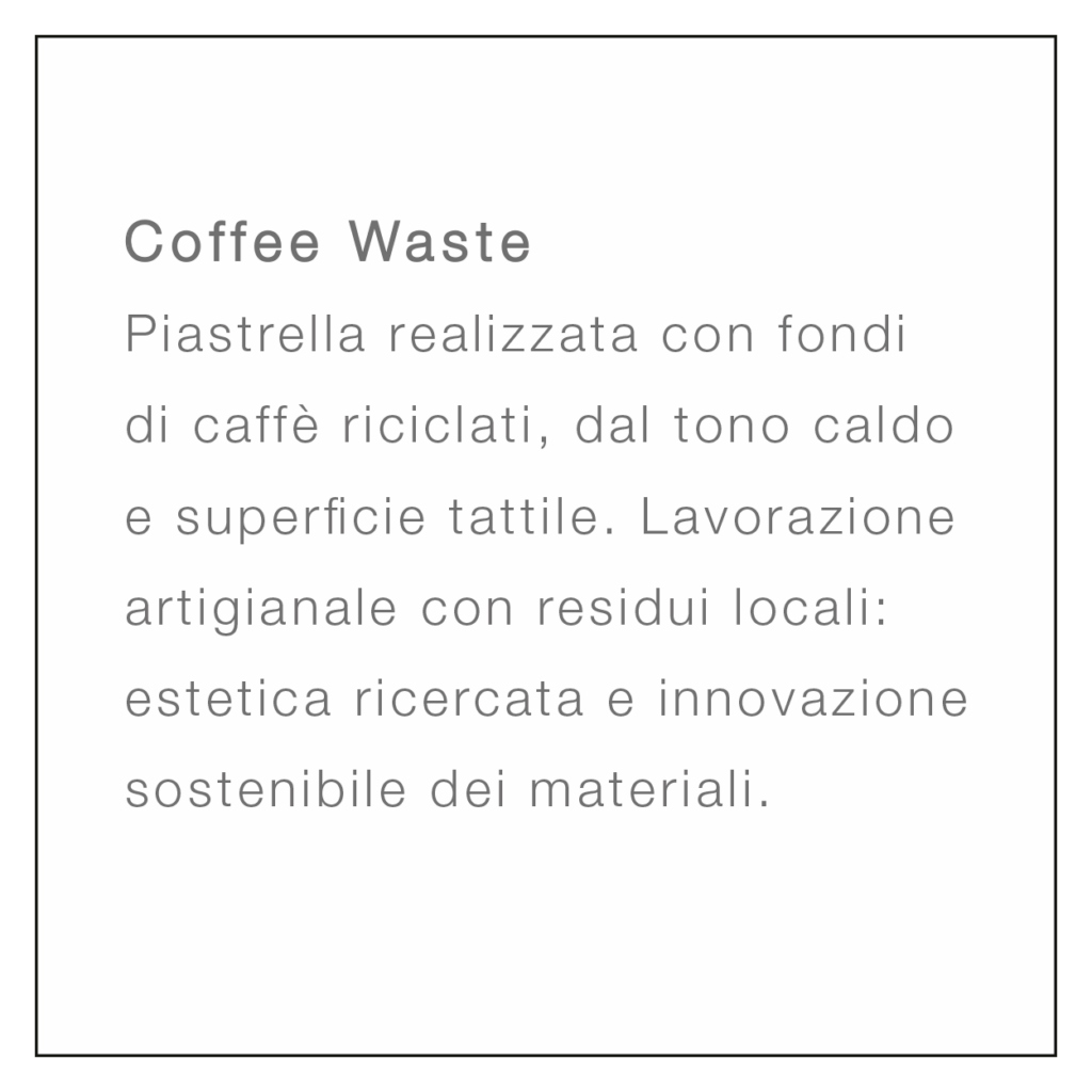 <br />
Coffee Waste<br />
Piastrella realizzata con fondi di caffè riciclati, dal tono caldo e superficie tattile. Lavorazione artigianale con residui locali: estetica ricercata e innovazione sostenibile dei materiali.