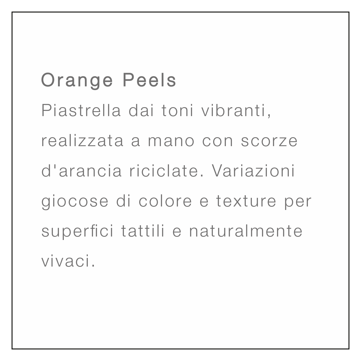 <br />
Orange Peels<br />
Piastrella dai toni vibranti, realizzata a mano con scorze d'arancia riciclate. Variazioni giocose di colore e texture per superfici tattili e naturalmente vivaci.