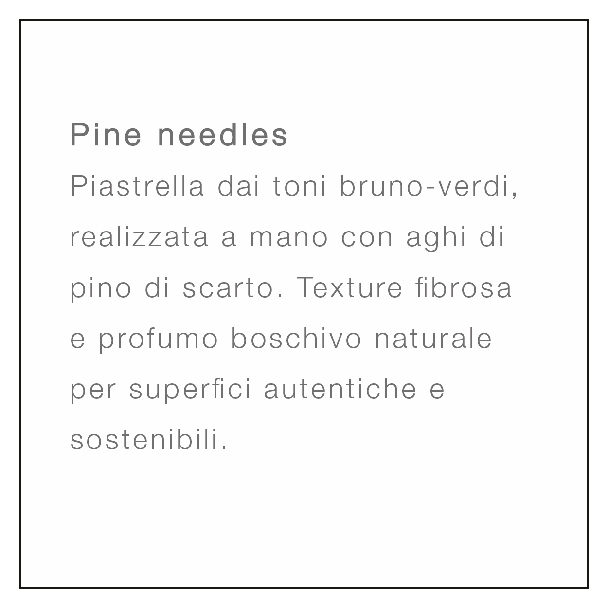 <br />
Pine needles<br />
Piastrella dai toni bruno-verdi, realizzata a mano con aghi di pino di scarto. Texture fibrosa e profumo boschivo naturale per superfici autentiche e sostenibili.
